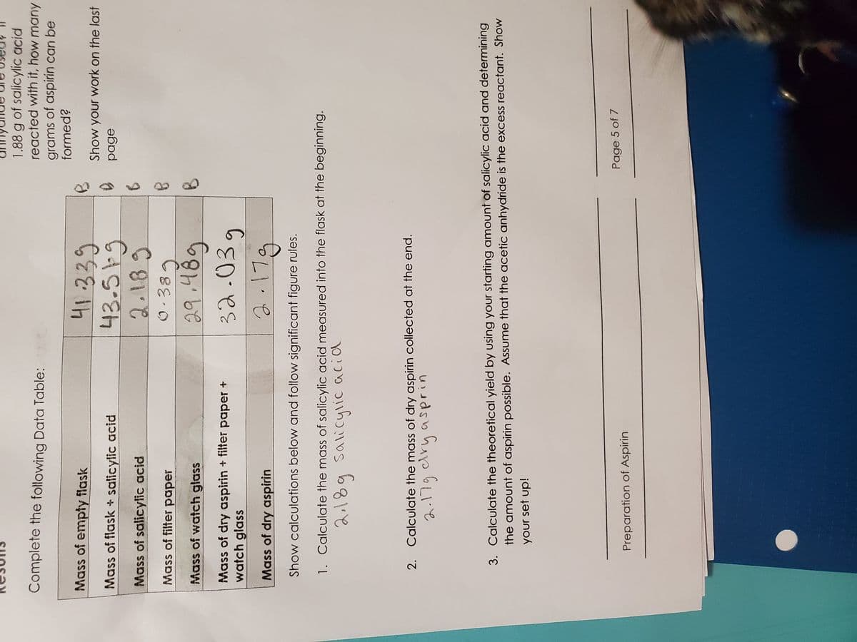 1.88 g of salicylic acid
reacted with it, how many
grams of aspirin can be
formed?
Complete the following Data Table:
Mass of empty flask
Show your work on the last
Mass of flask + salicylic acid
Mass of salicylic acid
2.189
Mass of filter paper
29.489
32.03g
Mass of watch glass
Mass of dry aspirin + filter paper +
watch glass
Mass of dry aspirin
1.19
Show calculations below and follow significant figure rules.
1. Calculate the mass of salicylic acid measured into the flask at the beginning.
2. Calculate the mass of dry aspirin collected at the end.
2.179 dry asprin
3. Calculate the theoretical yield by using your starting amount of salicylic acid and determining
the amount of aspirin possible. Assume that the acetic anhydride is the excess reactant. Show
your set up!
Page 5 of 7
Preparation of Aspirin
