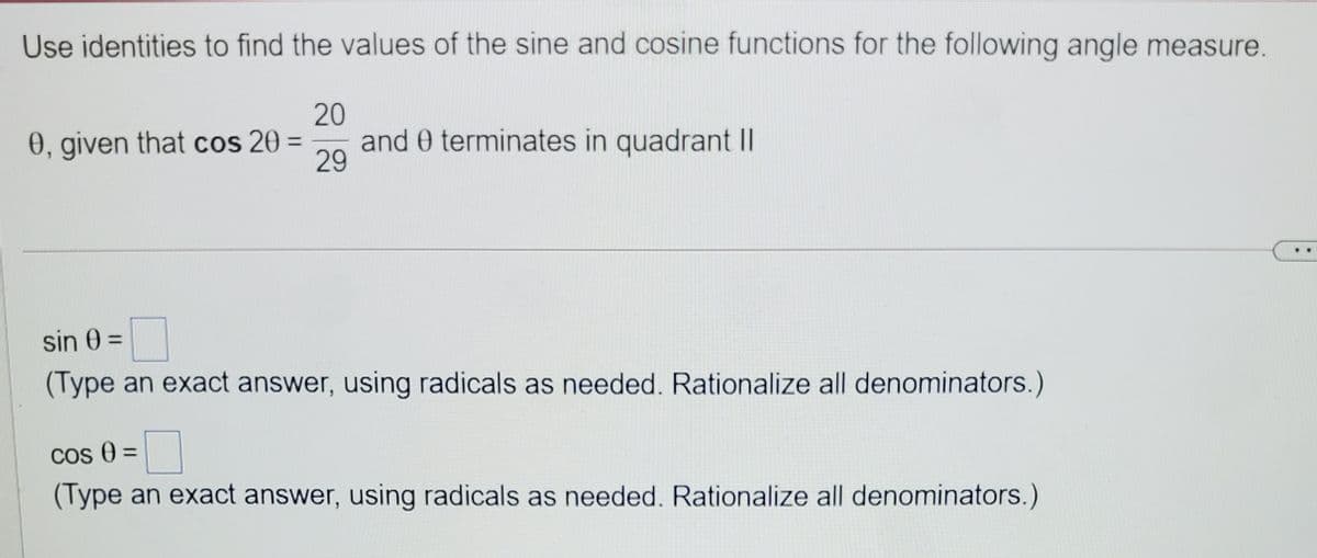 Use identities to find the values of the sine and cosine functions for the following angle measure.
20
0, given that cos 20 =
and 0 terminates in quadrant ||
29
%3D
sin 0 =
(Type an exact answer, using radicals as needed. Rationalize all denominators.)
Cos 0 =
(Type an exact answer, using radicals as needed. Rationalize all denominators.)
