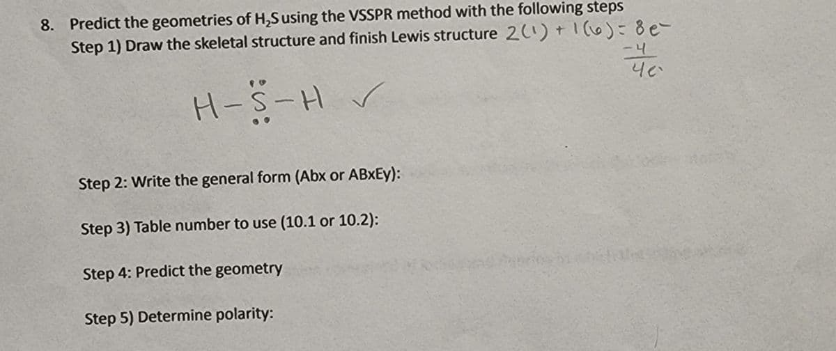 8. Predict the geometries of H,S using the VSSPR method with the following steps
Step 1) Draw the skeletal structure and finish Lewis structure 2) +1o)=8e
-4
H-S-H
Step 2: Write the general form (Abx or ABXEY):
Step 3) Table number to use (10.1 or 10.2):
Step 4: Predict the geometry
Step 5) Determine polarity:
