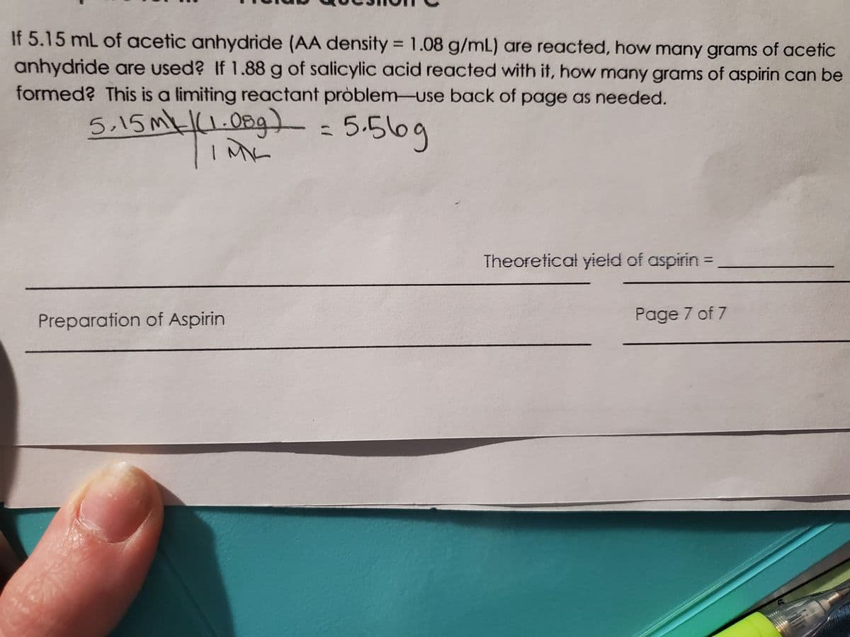 If 5.15 mL of acetic anhydride (AA density = 1.08 g/mL) are reacted, how many grams of acetic
anhydride are used? If 1.88 g of salicylic acid reacted with it, how many grams of aspirin can be
formed? This is a limiting reactant pròblem-use back of page as needed.
5.15mk(1.08g) =
5.516g
%3D
IME
Theoretical yield of aspirin =
Preparation of Aspirin
Page 7 of 7
