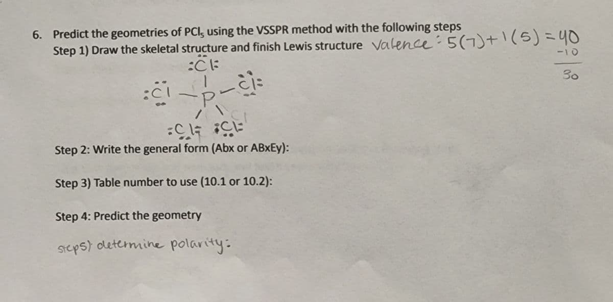 6. Predict the geometries of PCI, using the VSSPR method with the following steps
Step 1) Draw the skeletal structure and finish Lewis structure Valence:5(7)+1(5)=40
ー10
30
Step 2: Write the general form (Abx or ABXEY):
Step 3) Table number to use (10.1 or 10.2):
Step 4: Predict the geometry
Steps) dletermine polarity:
