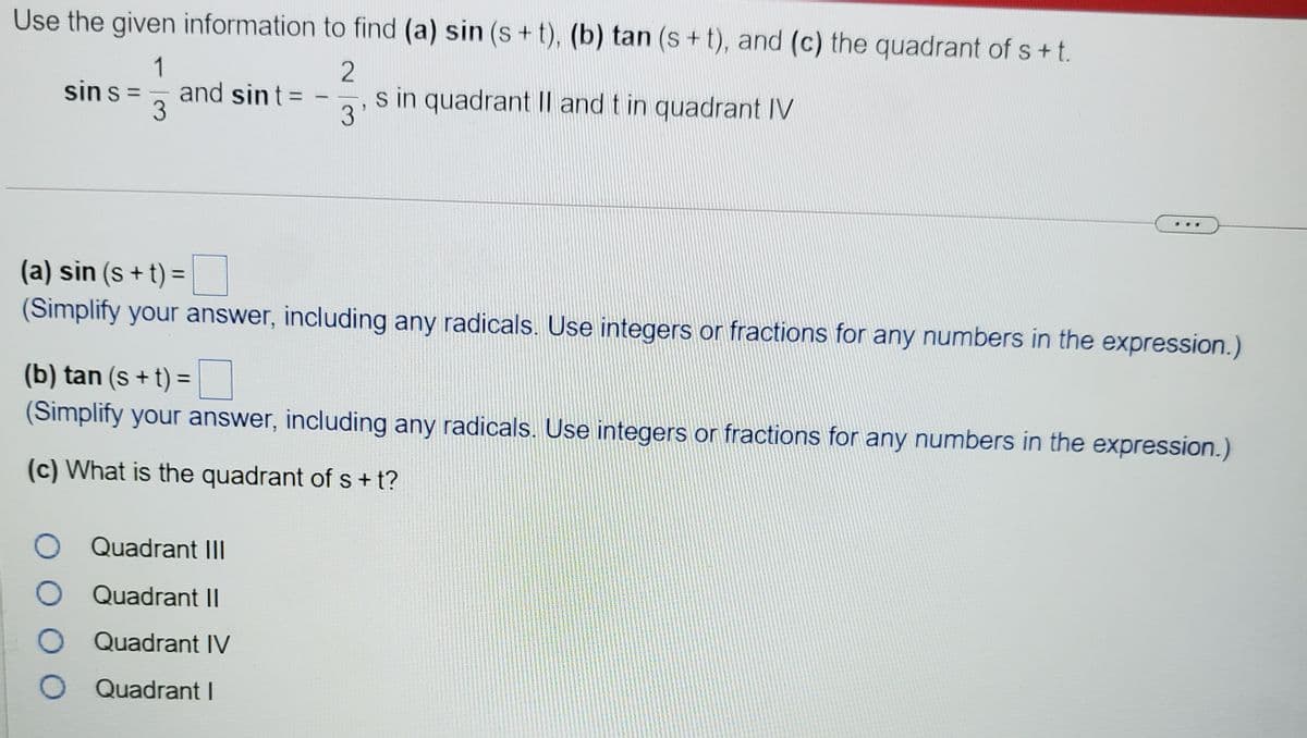 Use the given information to find (a) sin (s+ t), (b) tan (s+t), and (c) the quadrant of s+t.
1
and sint =
3
sin s =
s in quadrant Il and t in quadrant IV
%3D
%3D
-
3
(a) sin (s + t) =
(Simplify your answer, including any radicals. Use integers or fractions for any numbers in the expression.)
(b) tan (s + t) =
(Simplify your answer, including any radicals. Use integers or fractions for any numbers in the expression.)
(c) What is the quadrant ofs+ t?
Quadrant III
Quadrant II
Quadrant IV
O Quadrant I
