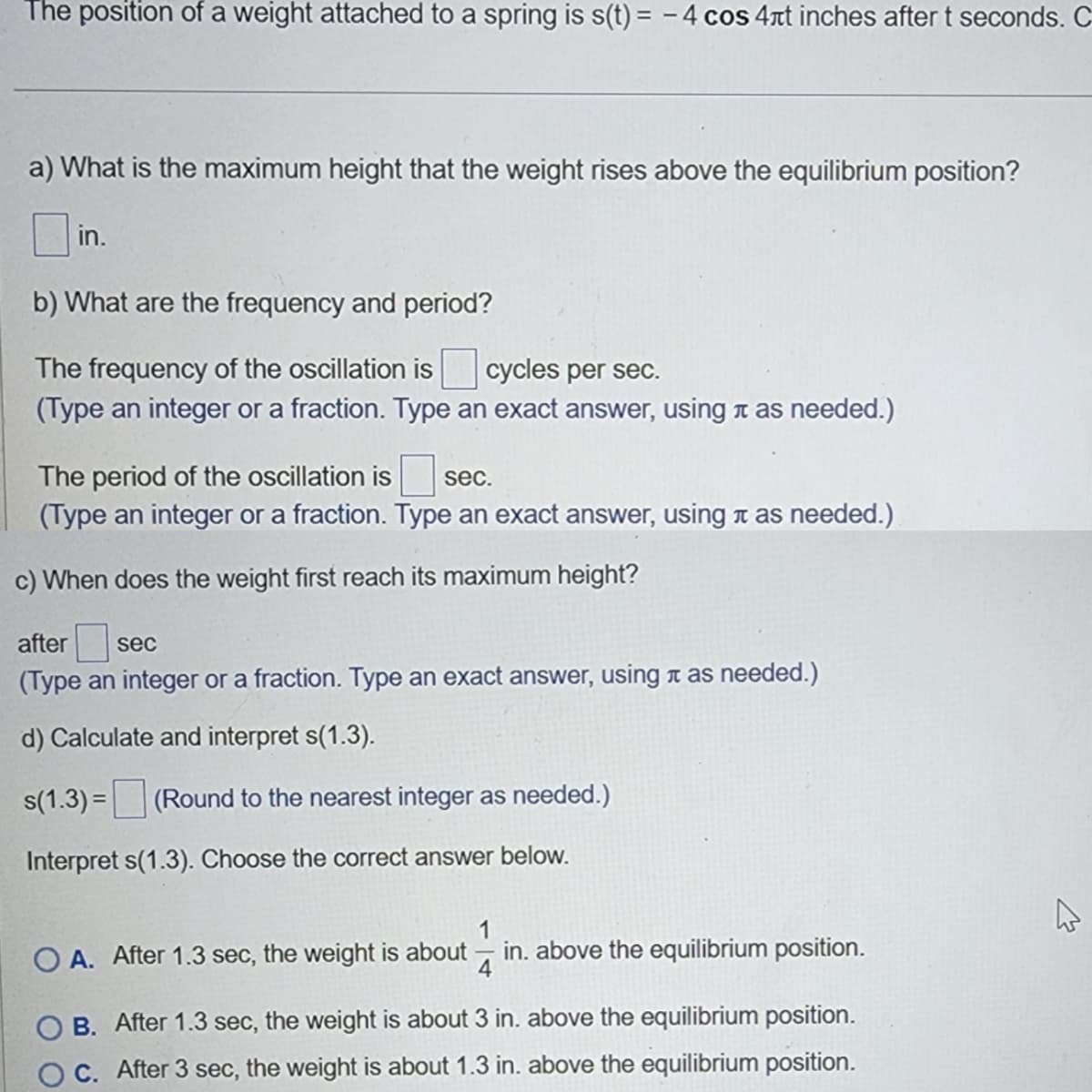 The position of a weight attached to a spring is s(t) = - 4 cos 4rt inches after t seconds. C
a) What is the maximum height that the weight rises above the equilibrium position?
in.
b) What are the frequency and period?
The frequency of the oscillation is cycles per sec.
(Type an integer or a fraction. Type an exact answer, using t as needed.)
The period of the oscillation is sec.
(Type an integer or a fraction. Type an exact answer, using t as needed.)
c) When does the weight first reach its maximum height?
after
sec
(Type an integer or a fraction. Type an exact answer, using t as needed.)
d) Calculate and interpret s(1.3).
s(1.3) = (Round to the nearest integer as needed.)
Interpret s(1.3). Choose the correct answer below.
1
O A. After 1.3 sec, the weight is about
in. above the equilibrium position.
4
B. After 1.3 sec, the weight is about 3 in. above the equilibrium position.
C. After 3 sec, the weight is about 1.3 in. above the equilibrium position.
