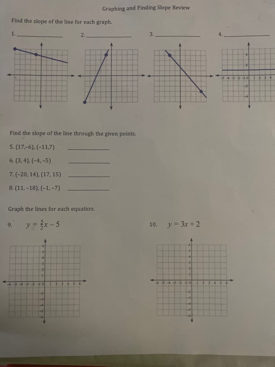 Graphing and Finding Slope Review
Find the slope of the line for each graph.
1.
2.
3.
Find the slope of the line through the given points.
5. (17,-6), (-11,7)
6. (3, 4), (-4, -5)
7. (-20, 14), (17, 15)
8. (11, -18), (-1, -7)
Graph the lines for each equation.
y = x- 5
y = 3x + 2
9.
10.
-3 -2 -1 0
4-0 -2
10
