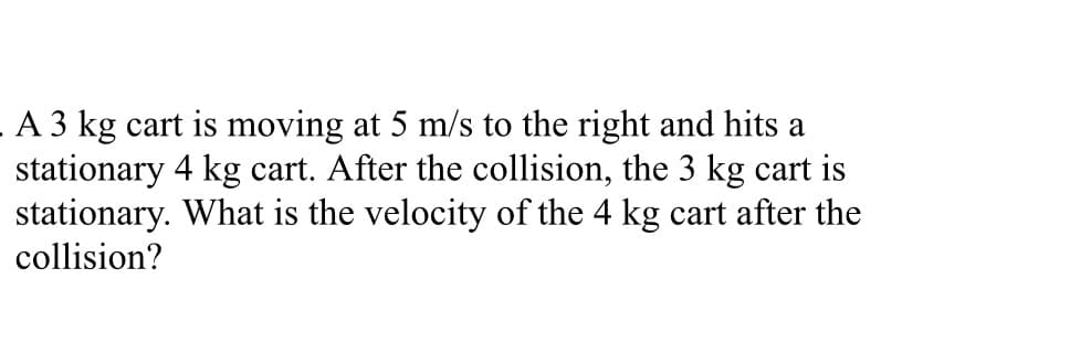 A 3 kg cart is moving at 5 m/s to the right and hits a
stationary 4 kg cart. After the collision, the 3 kg cart is
stationary. What is the velocity of the 4 kg cart after the
collision?
