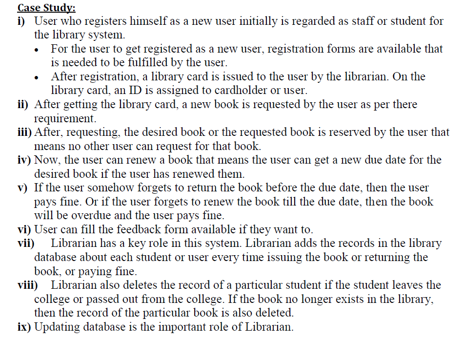 Case Study:
i) User who registers himself as a new user initially is regarded as staff or student for
the library system.
For the user to get registered as a new user, registration forms are available that
is needed to be fulfilled by the user.
After registration, a library card is issued to the user by the librarian. On the
library card, an ID is assigned to cardholder or user.
ii) After getting the library card, a new book is requested by the user as per there
requirement.
iii) After, requesting, the desired book or the requested book is reserved by the user that
means no other user can request for that book.
iv) Now, the user can renew a book that means the user can get a new due date for the
desired book if the user has renewed them.
v) If the user somehow forgets to return the book before the due date, then the user
pays fine. Or if the user forgets to renew the book till the due date, then the book
will be overdue and the user pays fine.
vi) User can fill the feedback form available if they want to.
Librarian has a key role in this system. Librarian adds the records in the library
vii)
database about each student or user every time issuing the book or returning the
book, or paying fine.
viii) Librarian also deletes the record of a particular student if the student leaves the
college or passed out from the college. If the book no longer exists in the library,
then the record of the particular book is also deleted.
ix) Updating database is the important role of Librarian.
