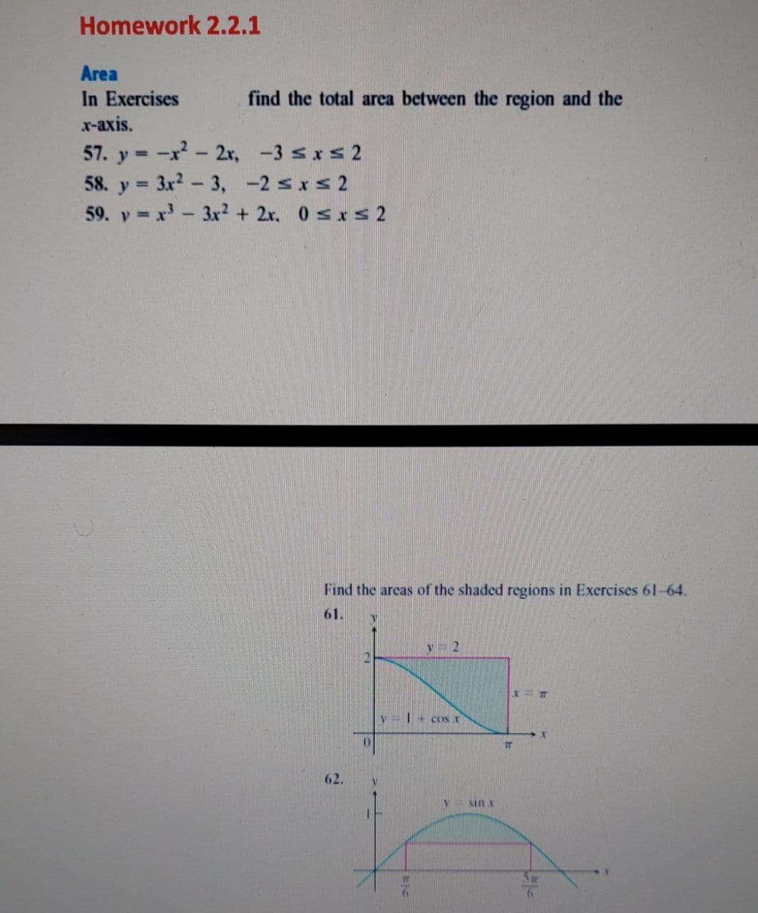 Homework 2.2.1
Area
In Exercises
find the total area between the region and the
х-аxis.
57. y = -x- 2r, -3 sxs 2
58. y 3x2-3, -2 sxs 2
59. y = x'- 3x2 + 2x. 0 sxs2
%3D
Find the areas of the shaded regions in Exercises 61-64.
61.
y= 2
y=| + cOS X
0.
62.
Sin x
