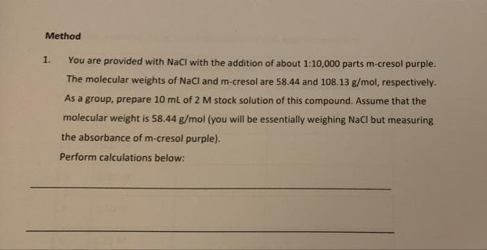 Method
1.
You are provided with NaCl with the addition of about 1:10,000 parts m-cresol purple.
The molecular weights of NaCl and m-cresol are 58.44 and 108.13 g/mol, respectively.
As a group, prepare 10 mL of 2 M stock solution of this compound. Assume that the
molecular weight is 58.44 g/mol (you will be essentially weighing NaCl but measuring
the absorbance of m-cresol purple).
Perform calculations below: