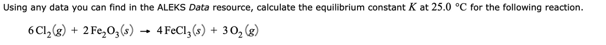 Using any data you can find in the ALEKS Data resource, calculate the equilibrium constant K at 25.0 °C for the following reaction.
6 Cl₂(g) + 2 Fe₂O3(s)
4 FeCl3 (s) + 3 0₂ (8)