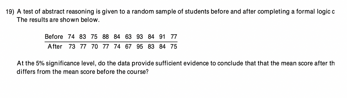 19) A test of abstract reasoning is given to a random sample of students before and after completing a formal logic c
The results are shown below.
Before 74 83 75 88 84 63 93 84 91 77
After 73 77 70 77 74 67 95 83 84 75
At the 5% significance level, do the data provide sufficient evidence to conclude that that the mean score after th
differs from the mean score before the course?