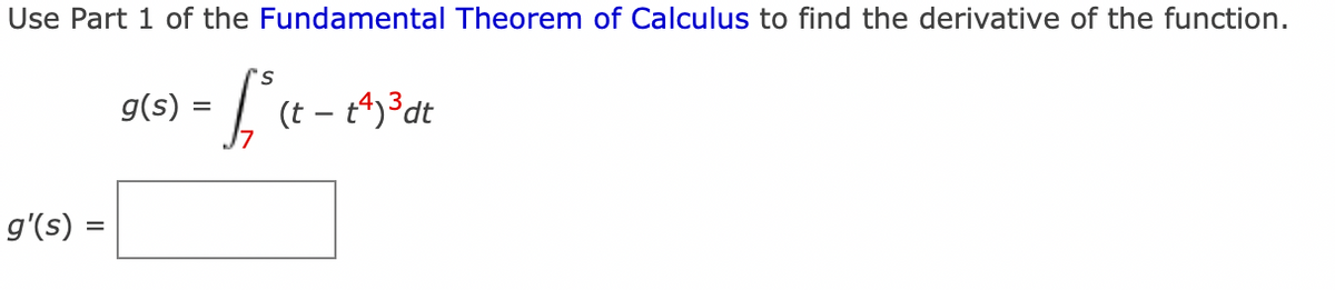 Use Part 1 of the Fundamental Theorem of Calculus to find the derivative of the function.
s
= f/²³ (t = 1^)³ dt
g'(s) =
g(s): =