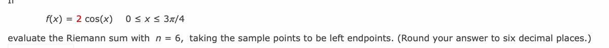 f(x) = 2 cos(x) 0 ≤ x ≤ 3π/4
evaluate the Riemann sum with n = 6, taking the sample points to be left endpoints. (Round your answer to six decimal places.)