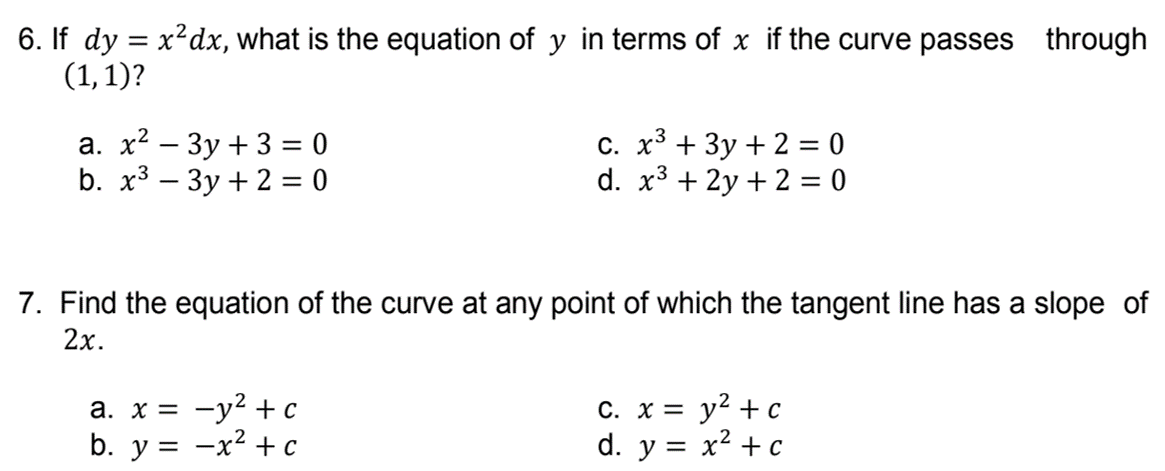 6. If dy = x²dx, what is the equation of y in terms of x if the curve passes through
(1,1)?
а. х? — Зу + 3 %3D 0
b. x3 – 3y + 2 = 0
C. x³ + 3y + 2 = 0
d. x3 + 2y + 2 = 0
7. Find the equation of the curve at any point of which the tangent line has a slope of
2x.
а. х%3D —у? + с
b. y = -x² + c
С. х 3D у? + с
d. y = x² + c
