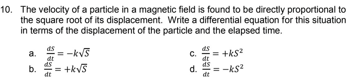 10. The velocity of a particle in a magnetic field is found to be directly proportional to
the square root of its displacement. Write a differential equation for this situation
in terms of the displacement of the particle and the elapsed time.
ds
= -kVS
ds
C.
+kS?
а.
dt
ds
b.
dt
dt
ds
d.
+kVS
= -kS?
dt
%D
