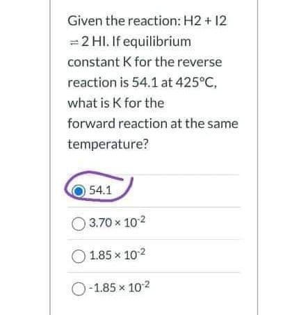 Given the reaction: H2 + 12
= 2 HI. If equilibrium
constant K for the reverse
reaction is 54.1 at 425°C,
what is K for the
forward reaction at the same
temperature?
54.1
3.70 x 102
1.85 x 102
O-1.85 x 102
