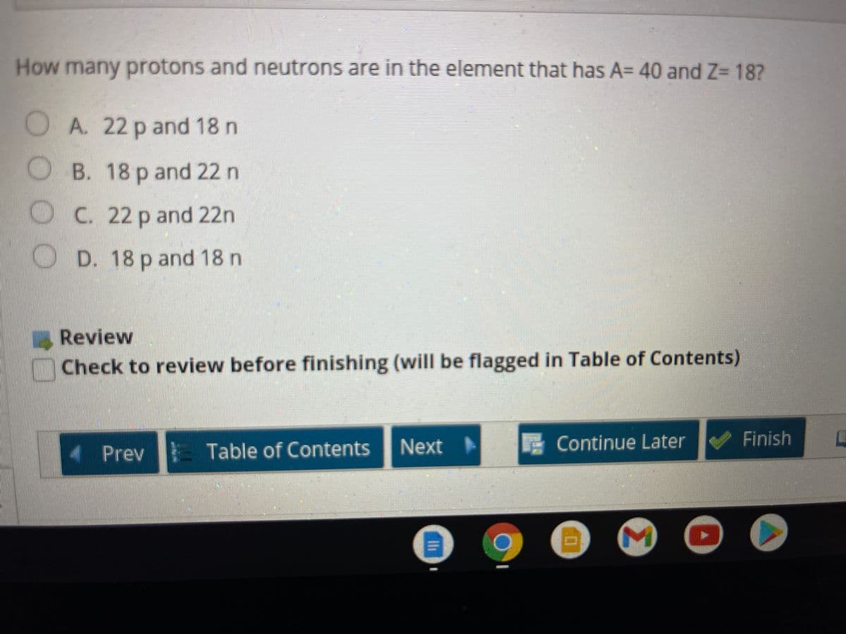 How many protons and neutrons are in the element that has A= 40 and Z= 18?
OA. 22 p and 18 n
B. 18 p and 22 n
OC. 22 p and 22n
D. 18 p and 18 n
Review
Check to review before finishing (will be flagged in Table of Contents)
Next
Continue Later
Finish
Prev Table of Contents
