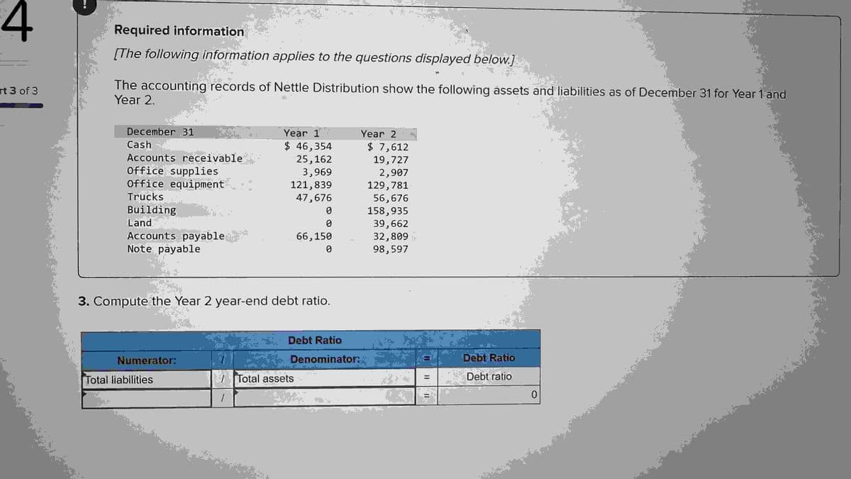 4
rt 3 of 3
11
Required information
[The following information applies to the questions displayed below.]
The accounting records of Nettle Distribution show the following assets and liabilities as of December 31 for Year 1 and
Year 2.
December 31
Cash
Accounts receivable
Office supplies
Office equipment
Trucks
Building
Land
Accounts payable
Note payable
Numerator:
Total liabilities
■
1
■
Year 1
$ 46,354
25,162
3,969
3. Compute the Year 2 year-end debt ratio.
TE
121,839
47,676
0
0
66,150
0
Total assets
Year 2
Debt Ratio
Denominator:
$ 7,612
19,727
2,907
129,781
56,676
158,935
39,662
32,809
98,597
Debt Ratio
Debt ratio
0
■