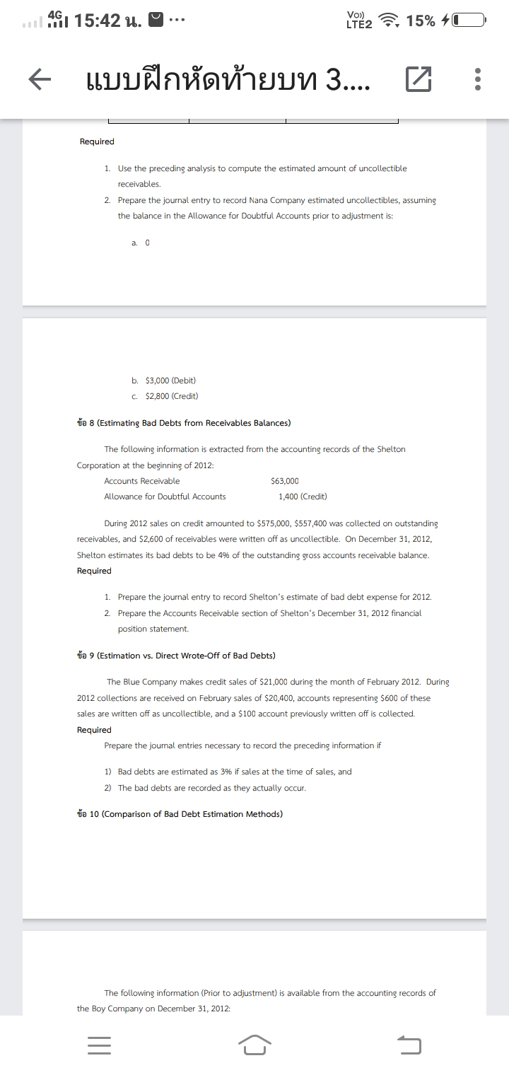 4G
Vo)
.l i 15:42 u. ♡
LTE2 7, 15% 40
แบบฝึกหัดท้ายบท 3. H :
Required
1. Use the preceding analysis to compute the estimated amount of uncollectible
receivables.
2. Prepare the journal entry to record Nana Company estimated uncollectibles, assuming
the balance in the Allowance for Doubtful Accounts prior to adjustment is:
a. 0
b. $3,000 (Debit)
c. $2,800 (Credit)
da 8 (Estimating Bad Debts from Receivables Balances)
The following information is extracted from the accounting records of the Shelton
Corporation at the beginning of 2012:
Accounts Receivable
$63,000
Allowance for Doubtful Accounts
1,400 (Credit)
During 2012 sales on credit amounted to $575,000, $557,400 was collected on outstanding
receivables, and $2,600 of receivables were written off as uncollectible. On December 31, 2012,
Shelton estimates its bad debts to be 4% of the outstanding gross accounts receivable balance.
Required
1. Prepare the journal entry to record Shelton's estimate of bad debt expense for 2012.
2. Prepare the Accounts Receivable section of Shelton's December 31, 2012 financial
position statement.
da 9 (Estimation vs. Direct Wrote-Off of Bad Debts)
The Blue Company makes credit sales of $21,000 during the month of February 2012. During
2012 collections are received on February sales of $20,400, accounts representing $600 of these
sales are written off as uncollectible, and a $100 account previously written off is collected.
Required
Prepare the journal entries necessary to record the preceding information if
1) Bad debts are estimated as 3% if sales at the time of sales, and
2) The bad debts are recorded as they actually occur.
da 10 (Comparison of Bad Debt Estimation Methods)
The following information (Prior to adjustment) is available from the accounting records of
the Boy Company on December 31, 2012:
