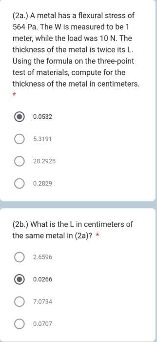 (2a.) A metal has a flexural stress of
564 Pa. The W is measured to be 1
meter, while the load was 10 N. The
thickness of the metal is twice its L.
Using the formula on the three-point
test of materials, compute for the
thickness of the metal in centimeters.
0.0532
5.3191
28.2928
0.2829
(2b.) What is the L in centimeters of
the same metal in (2a)? *
2.6596
0.0266
7.0734
0.0707
