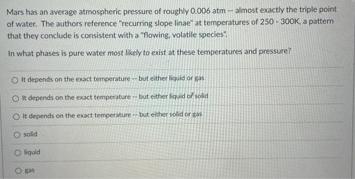 Mars has an average atmospheric pressure of roughly 0.006 atm -- almost exactly the triple point
of water. The authors reference "recurring slope linae" at temperatures of 250 - 300K, a pattern
that they conclude is consistent with a "flowing, volatile species".
In what phases is pure water most likely to exist at these temperatures and pressure?
O It depends on the exact temperature -- but either liquid or gas
O It depends on the exact temperature -- but either liquid of solid
O It depends on the exact temperature
- but either solid or gas
solid
O liquid
gas
