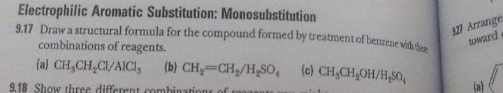 Electrophilic Aromatic Substitution: Monosubstitution
9.17 Draw a structural formula for the compound formed by treatment of benzene with th
combinations of reagents.
927 Arrange
toward
(a) CH,CH,CI/AICI5
(b) CH2=CH/H,SO,
(c) CH,CH,OH/H,S0,
9.18 Show three different combinatione of
