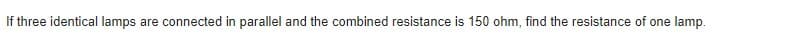 If three identical lamps are connected in parallel and the combined resistance is 150 ohm, find the resistance of one lamp.