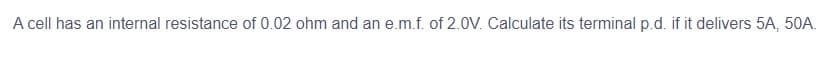 A cell has an internal resistance of 0.02 ohm and an e.m.f. of 2.0V. Calculate its terminal p.d. if it delivers 5A, 50A.