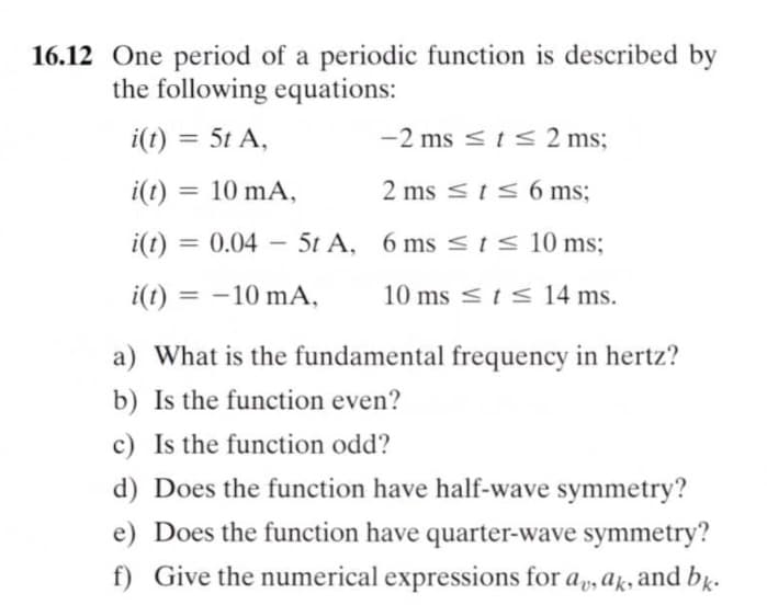 16.12 One period of a periodic function is described by
the following equations:
i(t) = 5t A,
-2 ms <ts 2 ms;
%3D
i(1) = 10 mA,
2 ms sts 6 ms;
%3D
i(t) = 0.04 – 5t A, 6 ms < t < 10 ms;
%3D
|
i(t) = -10 mA,
10 ms <ts 14 ms.
a) What is the fundamental frequency in hertz?
b) Is the function even?
c) Is the function odd?
