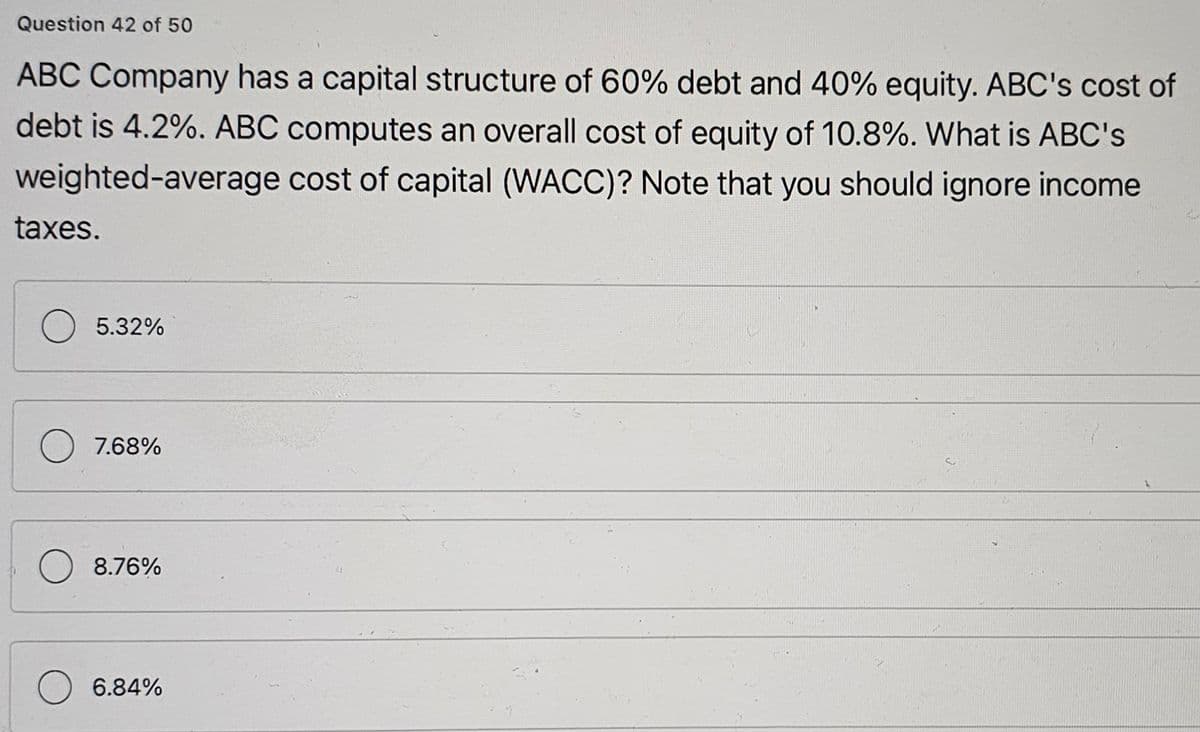 Question 42 of 50
ABC Company has a capital structure of 60% debt and 40% equity. ABC's cost of
debt is 4.2%. ABC computes an overall cost of equity of 10.8%. What is ABC's
cost of capital (WACC)? Note that you should ignore income
weighted-average
taxes.
5.32%
7.68%
8.76%
6.84%