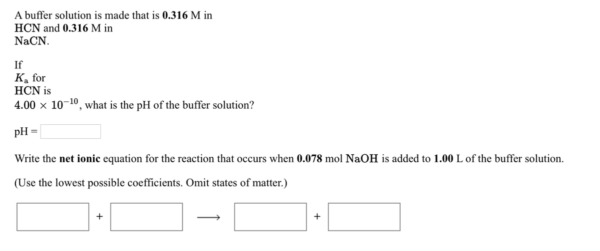 A buffer solution is made that is 0.316 M in
HCN and 0.316 M in
NaCN.
If
Ka for
HCN is
4.00 × 10-¹0, what is the pH of the buffer solution?
pH =
Write the net ionic equation for the reaction that occurs when 0.078 mol NaOH is added to 1.00 L of the buffer solution.
(Use the lowest possible coefficients. Omit states of matter.)
+
+