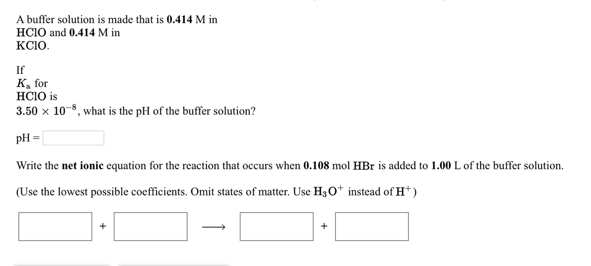 A buffer solution is made that is 0.414 M in
HClO and 0.414 M in
KCIO.
If
Ka for
HCIO is
3.50 × 10-8, what is the pH of the buffer solution?
pH
=
Write the net ionic equation for the reaction that occurs when 0.108 mol HBr is added to 1.00 L of the buffer solution.
(Use the lowest possible coefficients. Omit states of matter. Use H3O+ instead of H+)
+
+