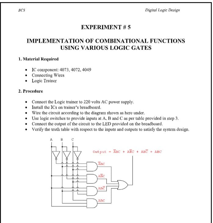 BCS
Digital Logic Design
EXPERIMENT # 5
IMPLEMENTATION OF COMBINATIONAL FUNCTIONS
USING VARIOUS LOGIC GATES
1. Material Required
• IC component: 4073, 4072, 4049
• Connecting Wires
• Logic Trainer
2. Procedure
• Connect the Logic trainer to 220 volts AC power supply.
• Install the IC's on trainer's breadboard.
Wire the circuit according to the diagram shown as here under.
• Usc logic switches to provide inputs at A. B and C as per table provided in step 3.
• Connect the output of the circuit to the LED provided on the breadboard.
• Verify the truth table with respect to the inputs and outputs to satisfy the system design.
A
Out put
ABC + AEC + ABC + ABC
ABC
ABC
ABC
ABC
