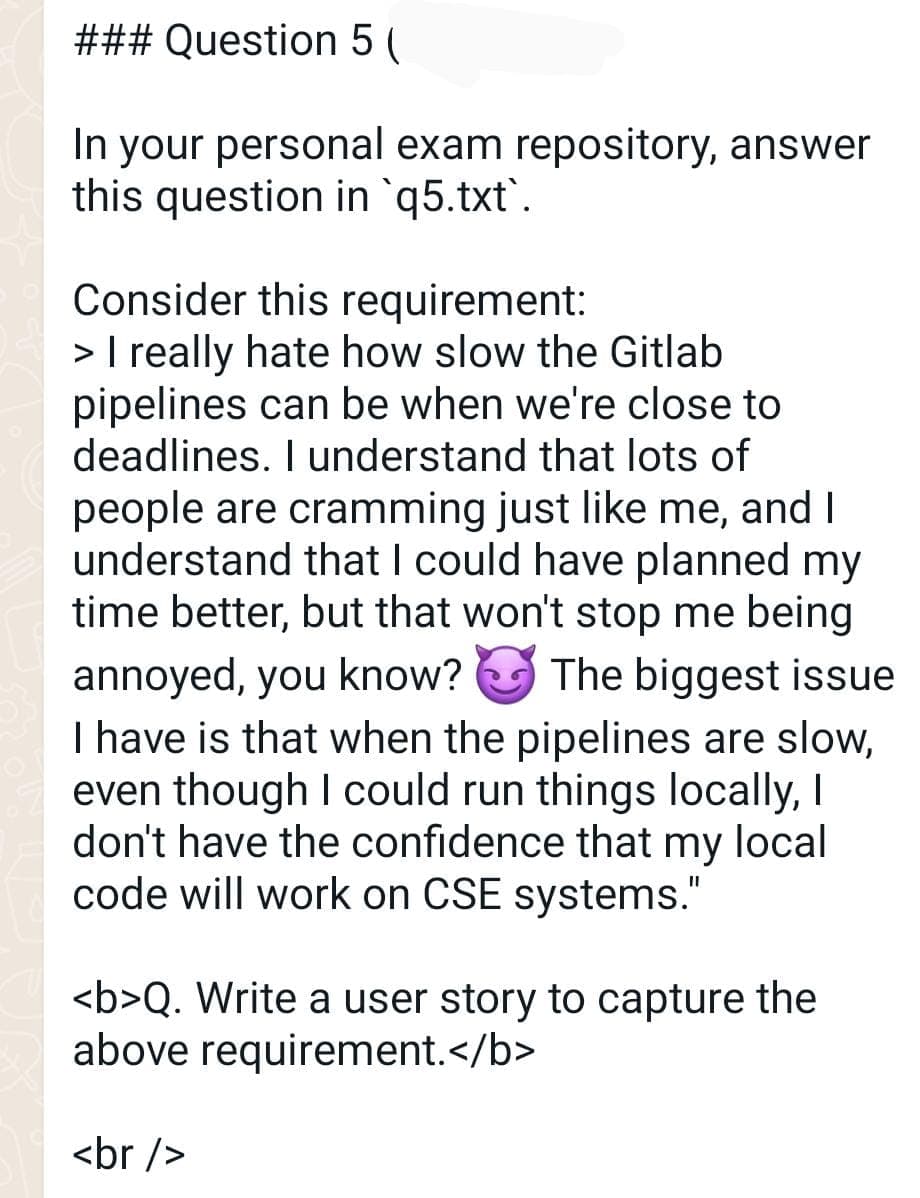 ### Question 5 (
In your personal exam repository, answer
this question in `q5.txt`.
Consider this requirement:
> I really hate how slow the Gitlab
pipelines can be when we're close to
deadlines. I understand that lots of
people are cramming just like me, and I
understand that I could have planned my
time better, but that won't stop me being
annoyed, you know? The biggest issue
I have is that when the pipelines are slow,
even though I could run things locally, I
don't have the confidence that my local
code will work on CSE systems."
<b>Q. Write a user story to capture the
above requirement.</b>
<br />