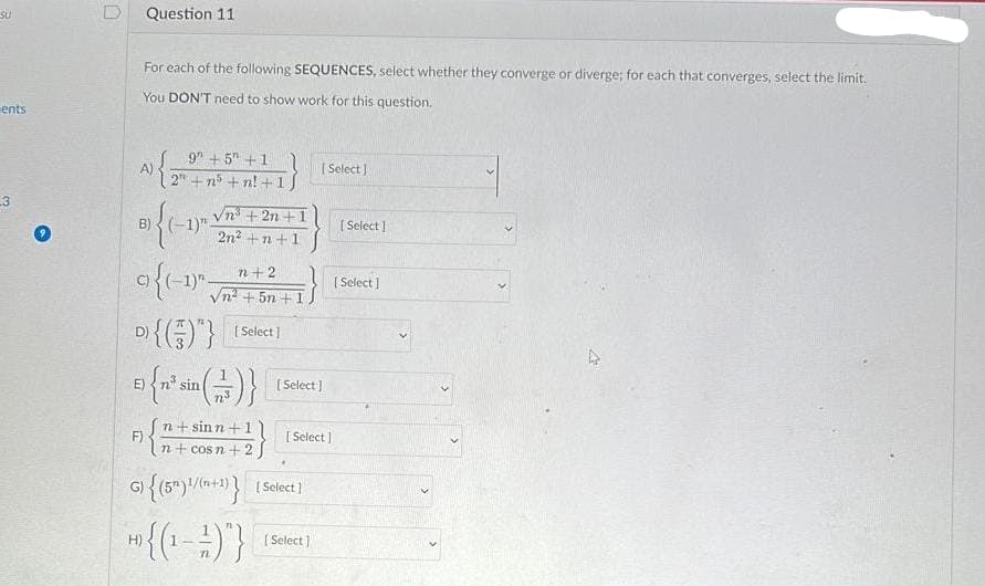 SU
ents
3
E)
Question 11
For each of the following SEQUENCES, select whether they converge or diverge; for each that converges, select the limit.
You DON'T need to show work for this question.
B) { (-1)
n+2
9 {(-1)^-
vi+5n+
D) {()"} [Select]
F)
H)
9 +5 +1
2"+n5+n! +1
sin
√n³ +2n +1
2n² +n +1
[n+sinn+11
n+cos n + 2,
G) {(5) 1/(n+1)} [Select]
*{(1-1)}
[Select]
[ Select]
[Select]
[Select]
[Select]
[Select]