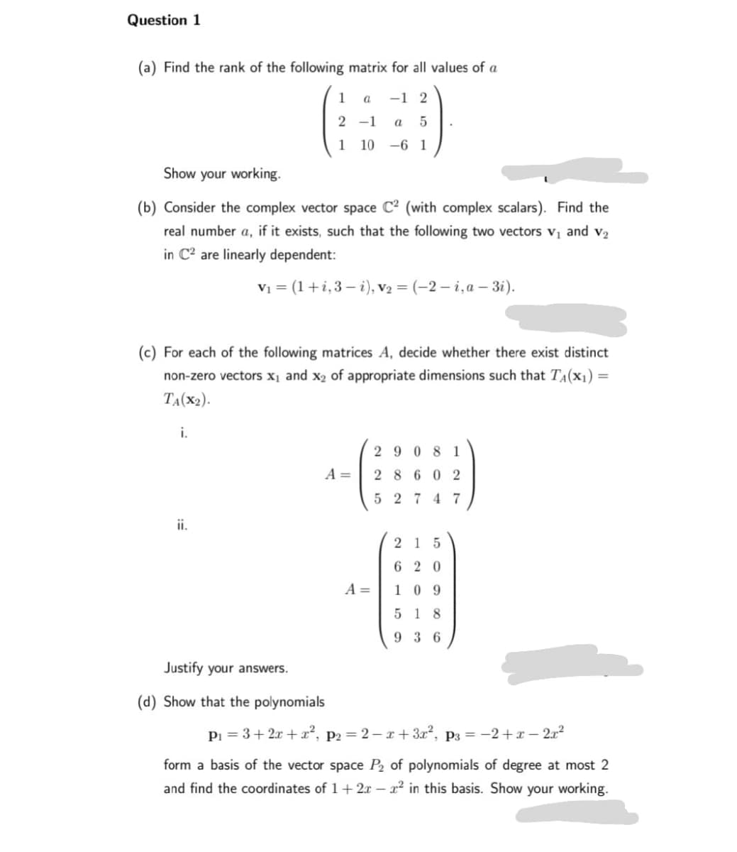 Question 1
(a) Find the rank of the following matrix for all values of a
a -1 2
1
2-1 a 5
1 10 -61
Show your working.
(b) Consider the complex vector space C² (with complex scalars). Find the
real number a, if it exists, such that the following two vectors V₁ and V₂
in C² are linearly dependent:
V₁ = (1+i, 3-i), V₂ = (-2-i, a-3i).
(c) For each of the following matrices A, decide whether there exist distinct
non-zero vectors x₁ and x₂ of appropriate dimensions such that T₁(x₁) =
TA(X₂).
i.
ii.
A =
Justify your answers.
(d) Show that the polynomials
A =
2908 1
28602
52747
215
620
109
518
936
P₁ = 3 + 2x + x², P2=2-x+3x², P3 = −2+x-2x²
form a basis of the vector space P₂ of polynomials of degree at most 2
and find the coordinates of 1+ 2x - x² in this basis. Show your working.