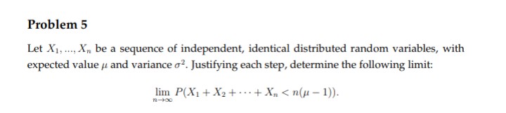 Problem 5
Let X1,..., Xn be a sequence of independent, identical distributed random variables, with
expected value μ and variance o². Justifying each step, determine the following limit:
lim P(X₁ + X₂ + + X₂ <n(µ-1)).