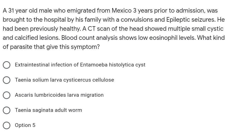A 31 year old male who emigrated from Mexico 3 years prior to admission, was
brought to the hospital by his family with a convulsions and Epileptic seizures. He
had been previously healthy. A CT scan of the head showed multiple small cystic
and calcified lesions. Blood count analysis shows low eosinophil levels. What kind
of parasite that give this symptom?
Extraintestinal infection of Entamoeba histolytica cyst
Taenia solium larva cysticercus cellulose
Ascaris lumbricoides larva migration
O Taenia saginata adult worm
O Option 5

