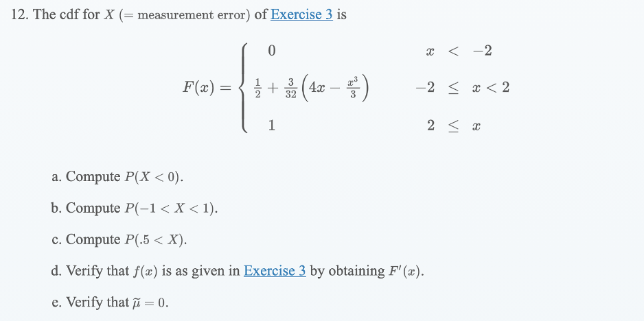 12. The cdf for X (= measurement error) of Exercise 3 is
x < -2
F(x) =
+3(4x
-2 < x < 2
32
3
1
2 < x
a. Compute P(X < 0).
b. Compute P(-1 < X < 1).
с. Compute P(.5 < X).
d. Verify that f(x) is as given in Exercise 3 by obtaining F' (x).
e. Verify that i = 0.
