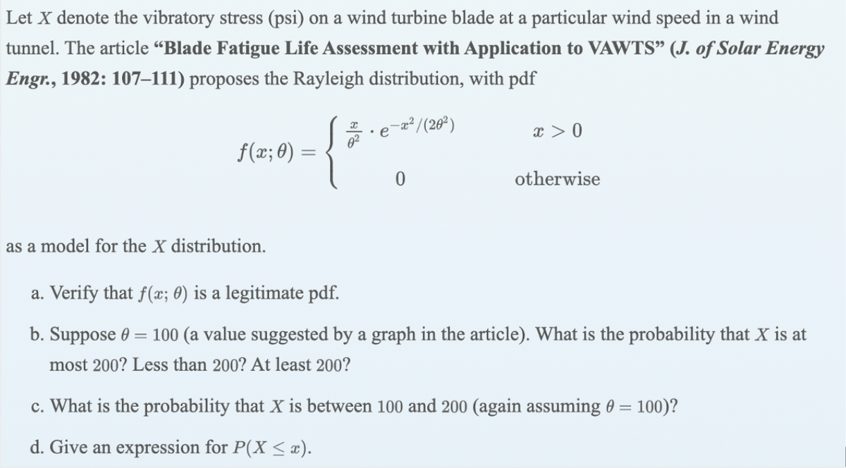 Let X denote the vibratory stress (psi) on a wind turbine blade at a particular wind speed in a wind
tunnel. The article “Blade Fatigue Life Assessment with Application to VAWTS" (J. of Solar Energy
Engr., 1982: 107–111) proposes the Rayleigh distribution, with pdf
a²/(26²)
x > 0
f(æ; 0) :
otherwise
as a model for the X distribution.
a. Verify that f(x; 0) is a legitimate pdf.
b. Suppose 0 = 100 (a value suggested by a graph in the article). What is the probability that X is at
most 200? Less than 200? At least 200?
c. What is the probability that X is between 100 and 200 (again assuming 0 = 100)?
d. Give an expression for P(X < æ).
