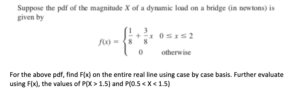 Suppose the pdf of the magnitude X of a dynamic load on a bridge (in newtons) is
given by
3
+ -x 0sx< 2
8
1
f(x)
8
otherwise
For the above pdf, find F(x) on the entire real line using case by case basis. Further evaluate
using F(x), the values of P(X > 1.5) and P(0.5 < X < 1.5)
