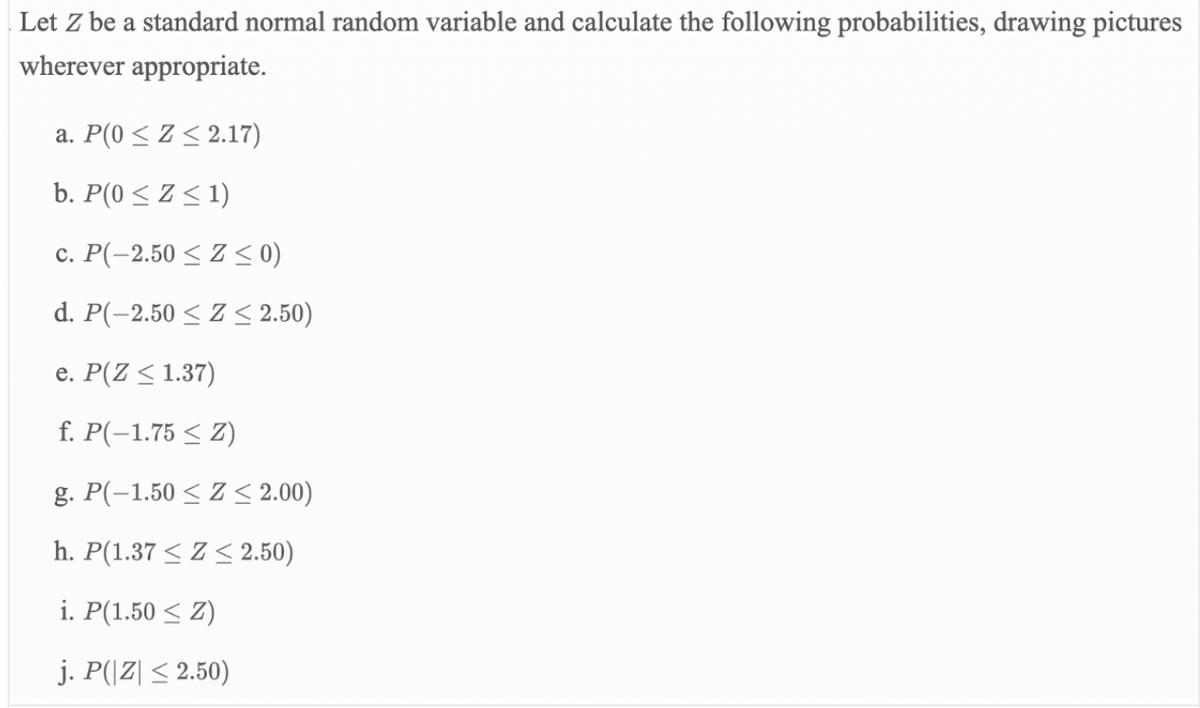 Let Z be a standard normal random variable and calculate the following probabilities, drawing pictures
wherever appropriate.
a. P(0 < Z < 2.17)
b. P(0 < Z < 1)
c. P(-2.50 < Z < 0)
d. P(-2.50 < Z < 2.50)
e. P(Z < 1.37)
f. P(-1.75 < Z)
g. P(-1.50 < Z < 2.00)
h. P(1.37 < Z < 2.50)
i. P(1.50 < Z)
j. P(|Z| < 2.50)
