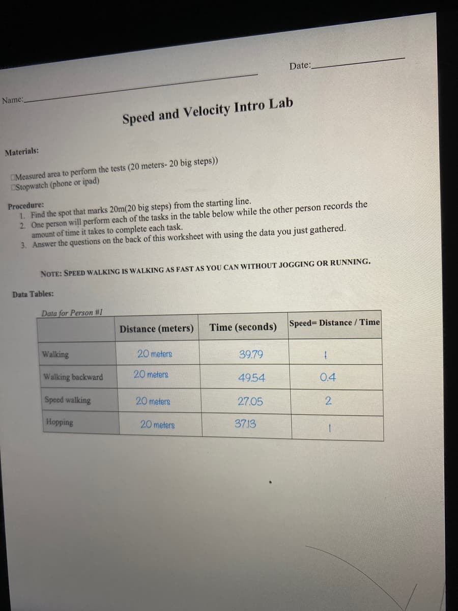 Date:
Name:
Speed and Velocity Intro Lab
Materials:
OMeasured area to perform the tests (20 meters- 20 big steps))
OStopwatch (phone or ipad)
Procedure:
1. Find the spot that marks 20m(20 big steps) from the starting line.
2. One person will perform each of the tasks in the table below while the other person records the
amount of time it takes to complete each task.
3. Answer the questions on the back of this worksheet with using the data you just gathered.
NOTE: SPEED WALKING IS WALKING AS FAST AS YOU CAN WITHOUT JOGGING OR RUNNING.
Data Tables:
Data for Person #1
Distance (meters)
Time (seconds)
Speed Distance / Time
Walking
20 meters
39.79
Walking backward
20 meters
4954
0.4
Speed walking
20 meters
27.05
2
Hopping
20 meters
37.13
