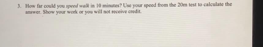 3. How far could you speed walk in 10 minutes? Use your speed from the 20m test to calculate the
answer. Show your work or you will not receive credit.
