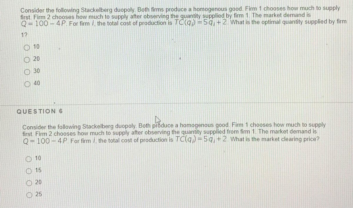 Consider the following Stackelberg duopoly. Both firms produce a homogenous good. Firm 1 chooses how much to supply
first. Firm 2 chooses how much to supply after observing the quantity supplied by firm 1. The market demand is
Q= 100 – 4 P. For firm i, the total cost of production is TC(q) =5q,+2. What is the optimal quantity supplied by firm
12
10
20
30
40
QUESTION 6
Consider the following Stackelberg duopoly. Both produce a homogenous good. Firm 1 chooses how much to supply
first. Firm 2 chooses how much to supply after observing the quantity supplied from firm 1. The market demand is
Q= 100 - 4P. For firm i, the total cost of production is TC(q) =5q,+2. What is the market clearing price?
O 10
O 15
20
O 25
