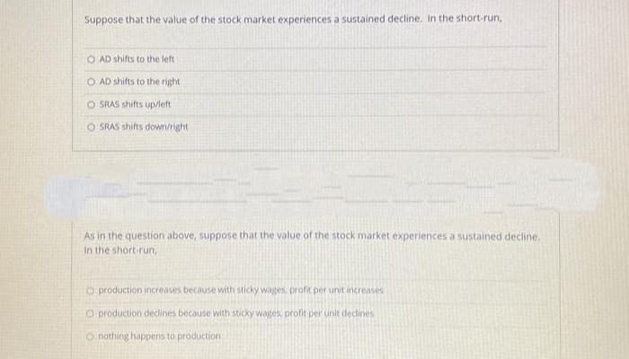 Suppose that the value of the stock market experiences a sustained decline, In the short-run,
O AD shifts to the left
O AD shifts to the right
O SRAS shifts up/left
O SRAS shifts down/right
As in the question above, suppose that the value of the stock market experiences a sustained decline.
In the short-run,
O production increases because with sticky wages, profit per unit increases
O production declines because with sticky wages, profit per unit declines
O nothing happens to production
