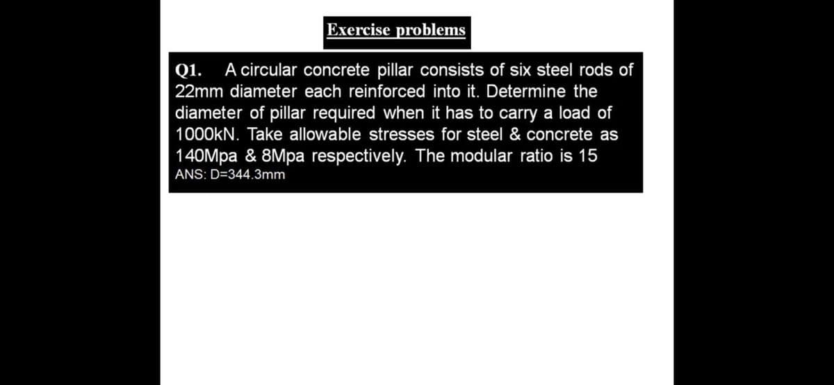 Exercise problems
Q1.
A circular concrete pillar consists of six steel rods of
22mm diameter each reinforced into it. Determine the
diameter of pillar required when it has to carry a load of
1000KN. Take allowable stresses for steel & concrete as
140Mpa & 8Mpa respectively. The modular ratio is 15
ANS: D=344.3mm
