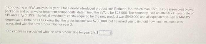 In conducting an EVA analysis for year 2 for a newly introduced product line, Bethune, Inc., which manufactures preassembled blower
packages and other water treatment components, determined the EVA to be $28,000. The company uses an after-tax interest rate of
14% and a Te of 29%. The Initial investment capital required for the new product was $540,000 and all equipment is 3-year MACRS
depreciated, Bethune's CEO knew that the gross income was $700.000, but he asked you to find out how much expense was
associated with the new product line for year 2.
The expenses associated with the new product line for year 2 is $
