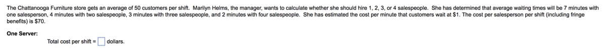 The Chattanooga Furniture store gets an average of 50 customers per shift. Marilyn Helms, the manager, wants to calculate whether she should hire 1, 2, 3, or 4 salespeople. She has determined that average waiting times will be 7 minutes with
one salesperson, 4 minutes with two salespeople, 3 minutes with three salespeople, and 2 minutes with four salespeople. She has estimated the cost per minute that customers wait at $1. The cost per salesperson per shift (including fringe
benefits) is $70.
One Server:
Total cost
per
shift
dollars.
%3D
