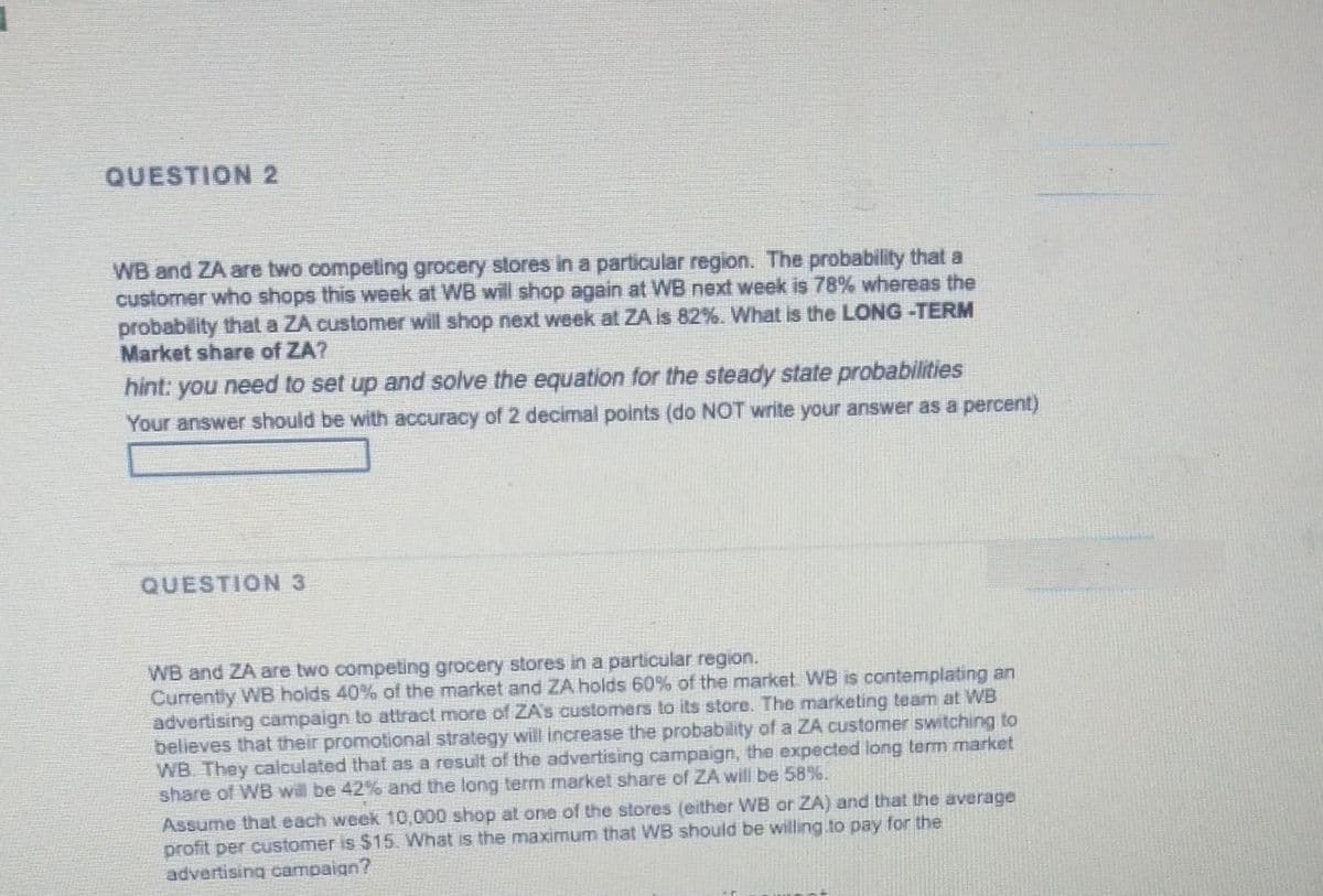 QUESTION 2
WB and ZA are two compeling grocery stores in a particular region. The probability that a
customer who shops this week at WB will shop again at WB next week is 78% whereas the
probability that a ZA customer will shop next week at ZA is 82%. What is the LONG -TERM
Market share of ZA?
hint: you need to set up and solve the equation for the steady state probabilities
Your answer should be with accuracy of 2 decimal points (do NOT write your answer as a percent)
QUESTION 3
WB and ZA are two competing grocery stores in a particular region.
Currently WB holds 40% of the market and ZA holds 60% of the market WB is contemplating an
advertising campaign to attract more of ZA's customers to its store. The marketing team at WB
believes that their promotional strategy will increase the probability of a ZA customer switching to
WB. They calculated that as a result of the advertising campaign, the expected long term market
share of WB will be 42% and the long term market share of ZA will be 58%.
Assume that each week 10,000 shop at one of the stores (either WB or ZA) and that the average
profit per customer is $15. What is the maximum that WB should be willing.to pay for the
advertising campaign?
