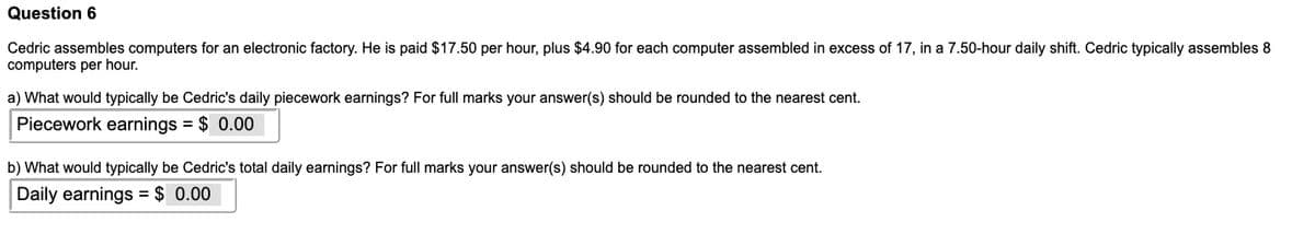 Question 6
Cedric assembles computers for an electronic factory. He is paid $17.50 per hour, plus $4.90 for each computer assembled in excess of 17, in a 7.50-hour daily shift. Cedric typically assembles 8
computers per hour.
a) What would typically be Cedric's daily piecework earnings? For full marks your answer(s) should be rounded to the nearest cent.
Piecework earnings $ 0.00
b) What would typically be Cedric's total daily earnings? For full marks your answer(s) should be rounded to the nearest cent.
Daily earnings = $ 0.00
